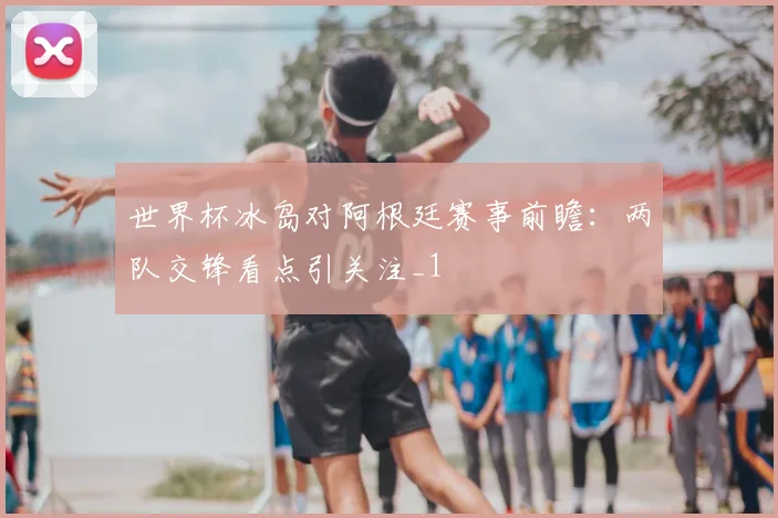 世界杯冰岛对阿根廷赛事前瞻：两队交锋看点引关注_1