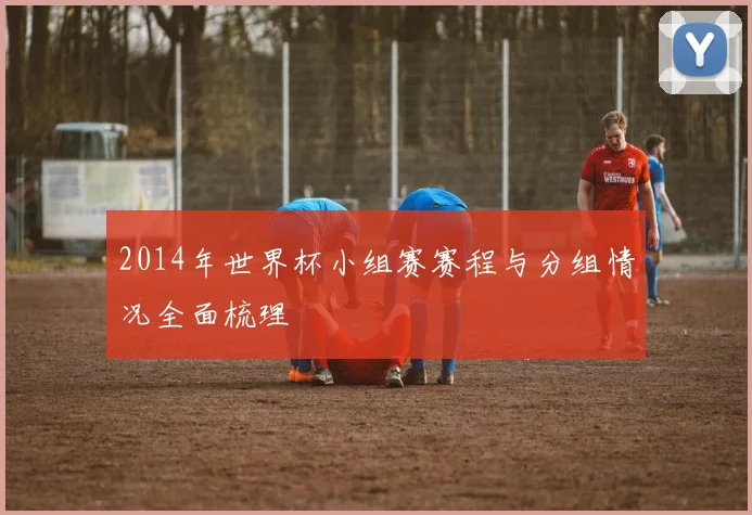 2014年世界杯小组赛赛程与分组情况全面梳理