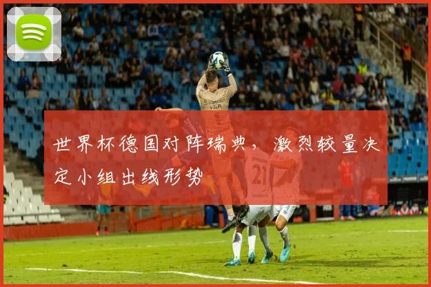 世界杯德国对阵瑞典,激烈较量决定小组出线形势