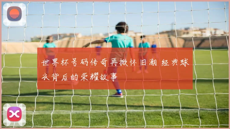 世界杯号码传奇再掀怀旧潮 经典球衣背后的荣耀故事
