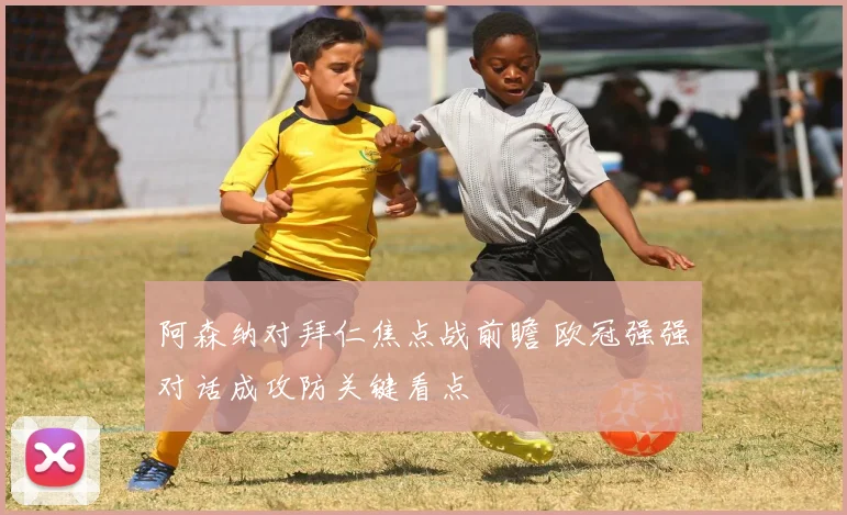 阿森纳对拜仁焦点战前瞻 欧冠强强对话成攻防关键看点