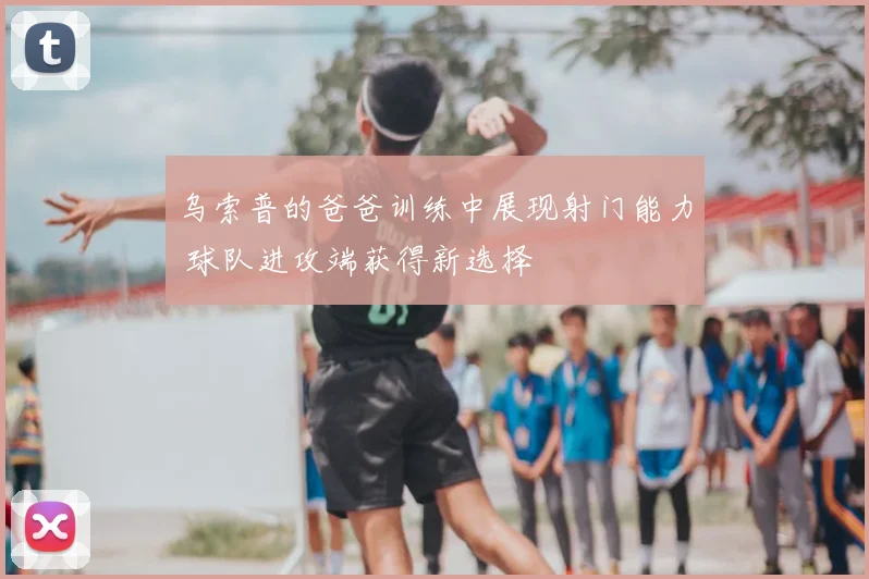 乌索普的爸爸训练中展现射门能力 球队进攻端获得新选择