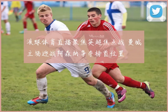 滚球体育直播聚焦英超焦点战 曼城主场迎战阿森纳争夺榜首位置