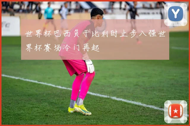 世界杯巴西负于比利时止步八强世界杯赛场冷门再起