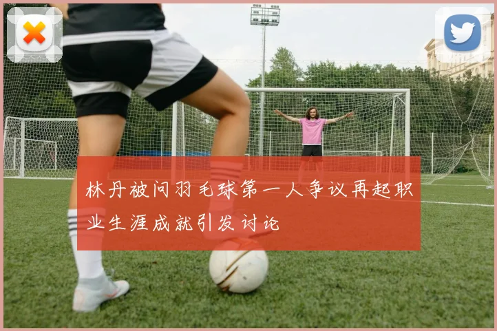 林丹被问羽毛球第一人争议再起职业生涯成就引发讨论