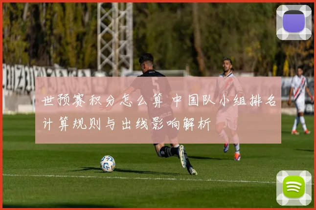 世预赛积分怎么算 中国队小组排名计算规则与出线影响解析