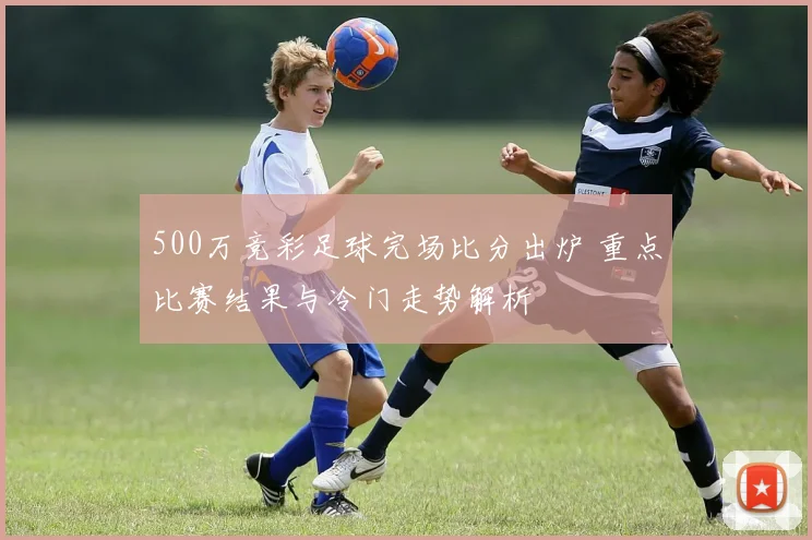 500万竞彩足球完场比分出炉 重点比赛结果与冷门走势解析