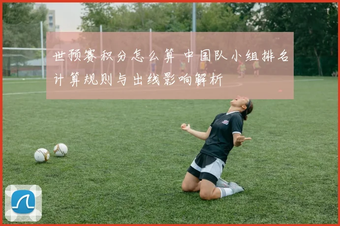 世预赛积分怎么算 中国队小组排名计算规则与出线影响解析