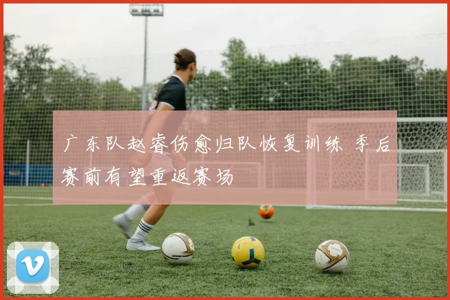 广东队赵睿伤愈归队恢复训练 季后赛前有望重返赛场
