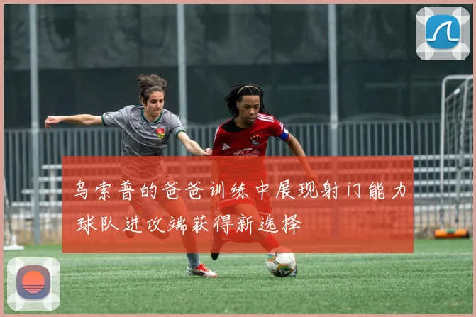 乌索普的爸爸训练中展现射门能力 球队进攻端获得新选择
