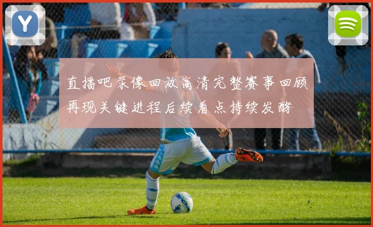 直播吧录像回放高清完整赛事回顾再现关键进程后续看点持续发酵