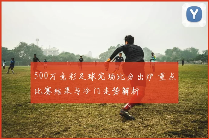 500万竞彩足球完场比分出炉 重点比赛结果与冷门走势解析