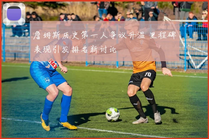 詹姆斯历史第一人争议升温 里程碑表现引发排名新讨论