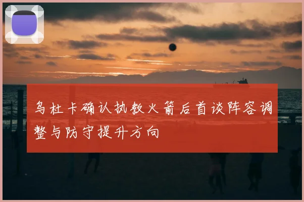 乌杜卡确认执教火箭后首谈阵容调整与防守提升方向