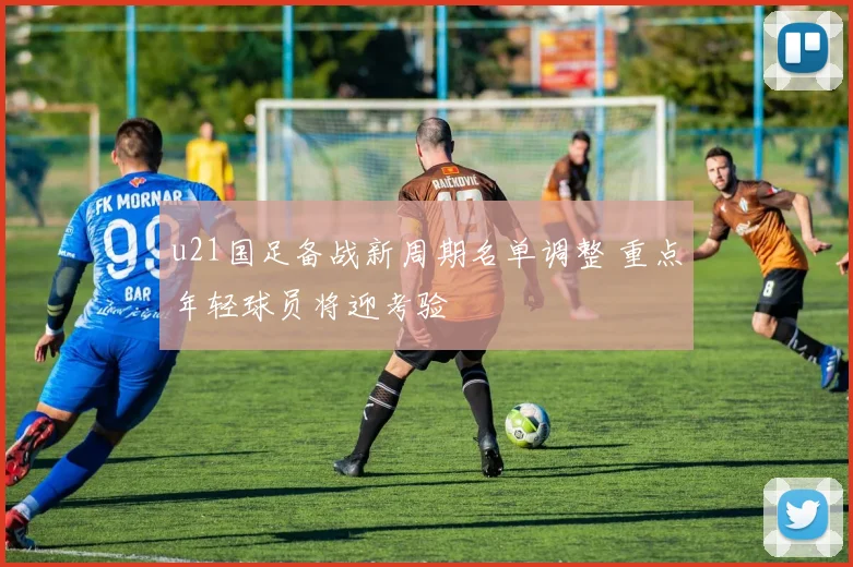 u21国足备战新周期名单调整 重点年轻球员将迎考验