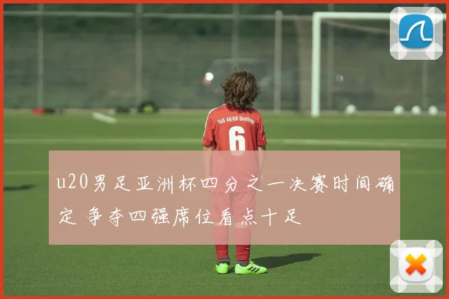 u20男足亚洲杯四分之一决赛时间确定 争夺四强席位看点十足