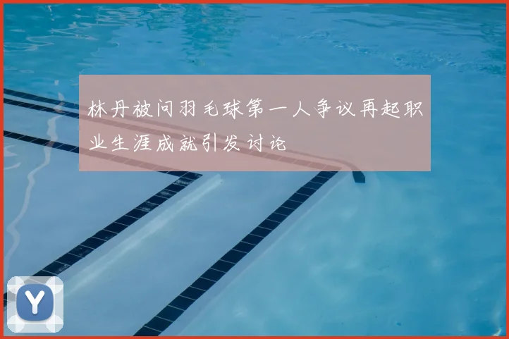 林丹被问羽毛球第一人争议再起职业生涯成就引发讨论